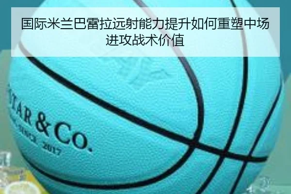 国际米兰巴雷拉远射能力提升如何重塑中场进攻战术价值