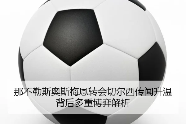 那不勒斯奥斯梅恩转会切尔西传闻升温背后多重博弈解析