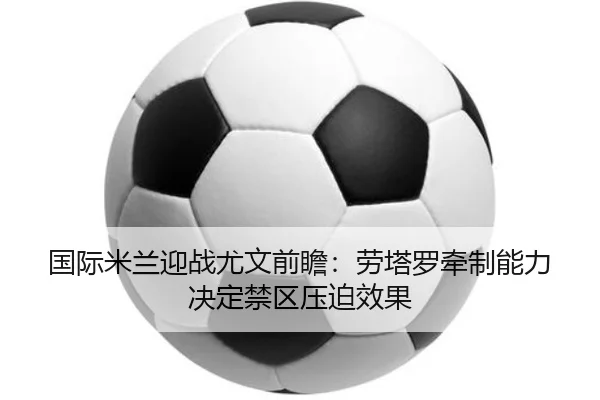 国际米兰迎战尤文前瞻：劳塔罗牵制能力决定禁区压迫效果