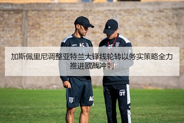 加斯佩里尼调整亚特兰大锋线轮转以务实策略全力推进欧战冲刺