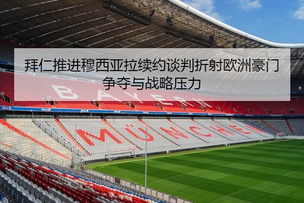 拜仁推进穆西亚拉续约谈判折射欧洲豪门争夺与战略压力