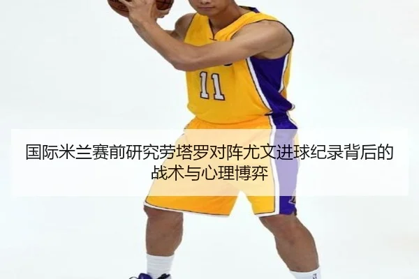 国际米兰赛前研究劳塔罗对阵尤文进球纪录背后的战术与心理博弈