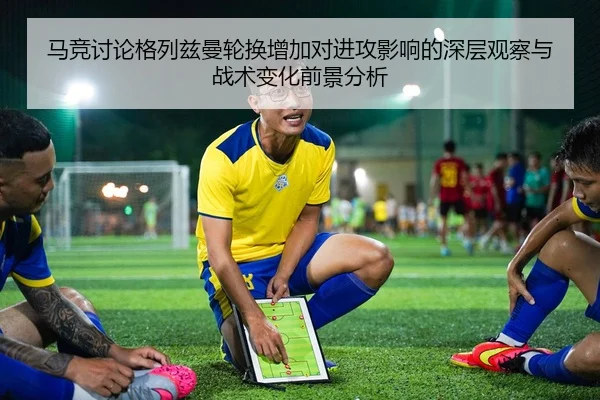 马竞讨论格列兹曼轮换增加对进攻影响的深层观察与战术变化前景分析