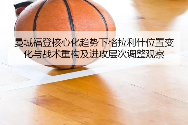 曼城福登核心化趋势下格拉利什位置变化与战术重构及进攻层次调整观察