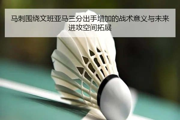 马刺围绕文班亚马三分出手增加的战术意义与未来进攻空间拓展