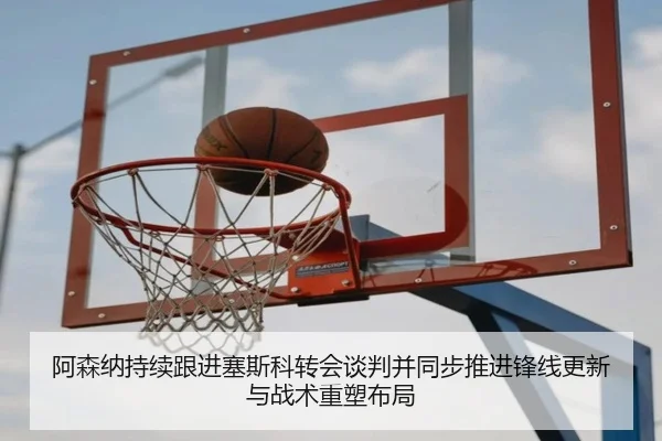 阿森纳持续跟进塞斯科转会谈判并同步推进锋线更新与战术重塑布局