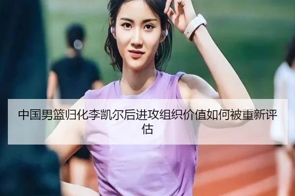 中国男篮归化李凯尔后进攻组织价值如何被重新评估