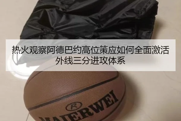 热火观察阿德巴约高位策应如何全面激活外线三分进攻体系